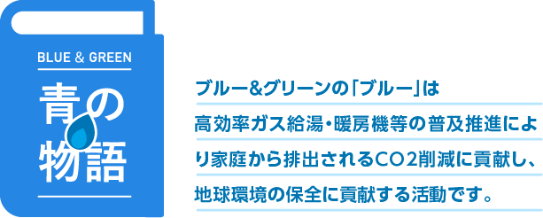 青の物語　ブルー＆グリーンの「ブルー」は高効率ガス給湯機等の普及推進により家庭から排出されるCO2削減に貢献し、地球環境の保全に貢献します。