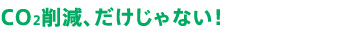 CO2削減、だけじゃない！