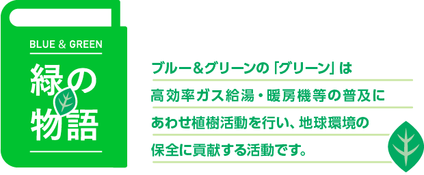 緑の物語　ブルー&グリーンの「グリーン」は高効率ガス給湯機等の普及にあわせ植樹活動を行い、地球環境の保全に貢献します。