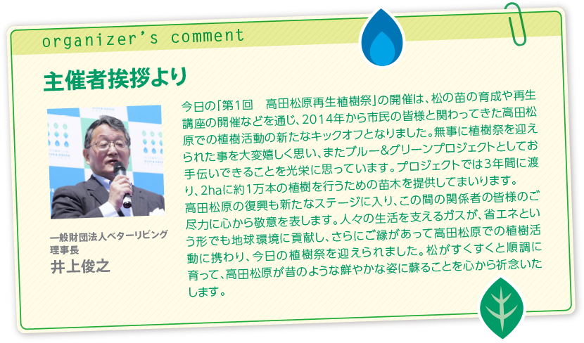 主催者挨拶より今日の「第1回　高田松原再生植樹祭」の開催は、松の苗の育成や再生講座の開催などを通じ、2014年から市民の皆様と関わってきた高田松原での植樹活動の新たなキックオフとなりました。無事に植樹祭を迎えられた事を大変嬉しく思い、またブルー＆グリーンプロジェクトとしてお手伝いできることを光栄に思っています。プロジェクトでは3年間に渡り、2haに約1万本の植樹を行うための苗木を提供してまいります。高田松原の復興も新たなステージに入り、この間の関係者の皆様のご尽力に心から敬意を表します。人々の生活を支えるガスが、省エネという形でも地球環境に貢献し、さらにご縁があって高田松原での植樹活動に携わり、今日の植樹祭を迎えられました。松がすくすくと順調に育って、高田松原が昔のような鮮やかな姿に蘇ることを心から祈念いたします。