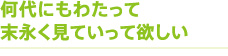 何代にもわたって末永く見ていって欲しい